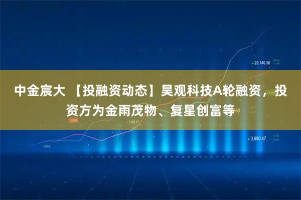 中金宸大 【投融资动态】昊观科技A轮融资,投资方为金雨茂物、复星创富等