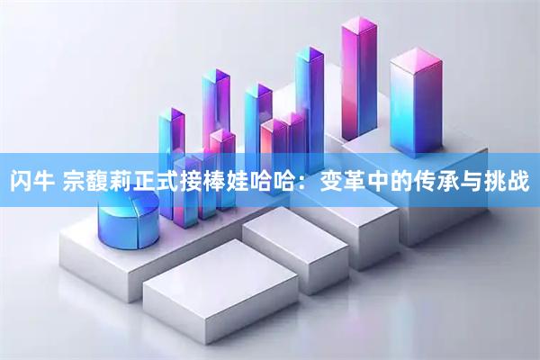 闪牛 宗馥莉正式接棒娃哈哈：变革中的传承与挑战