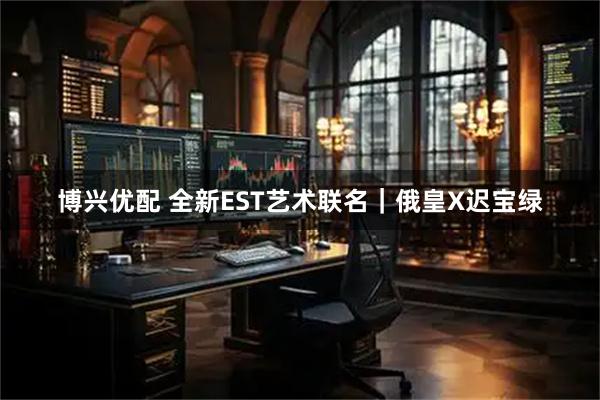 博兴优配 全新EST艺术联名｜俄皇X迟宝绿