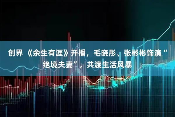 创界 《余生有涯》开播,毛晓彤、张彬彬饰演“绝境夫妻”,共渡生活风暴