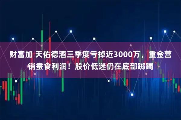 财富加 天佑德酒三季度亏掉近3000万,重金营销蚕食利润!股价低迷仍在底部踯躅