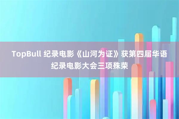 TopBull 纪录电影《山河为证》获第四届华语纪录电影大会三项殊荣