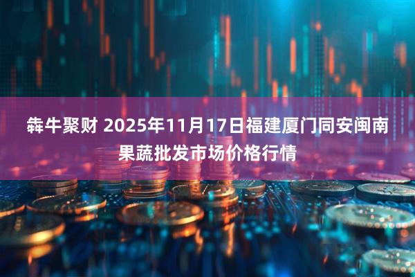 犇牛聚财 2025年11月17日福建厦门同安闽南果蔬批发市场价格行情