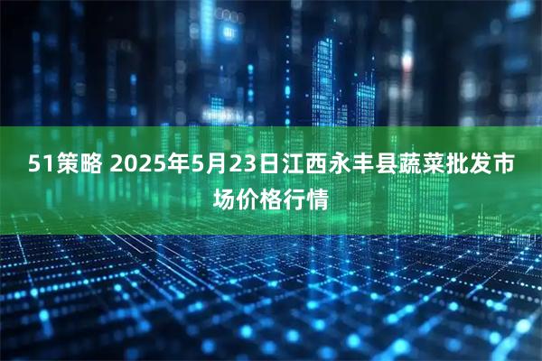 51策略 2025年5月23日江西永丰县蔬菜批发市场价格行情