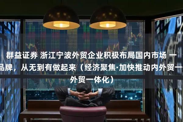 群益证券 浙江宁波外贸企业积极布局国内市场 一个新品牌，从无到有做起来（经济聚焦·加快推动内外贸一体化）
