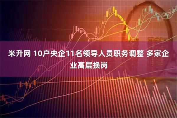米升网 10户央企11名领导人员职务调整 多家企业高层换岗
