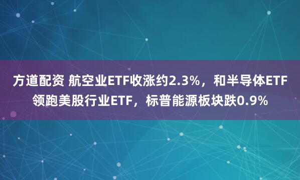 方道配资 航空业ETF收涨约2.3%，和半导体ETF领跑美股行业ETF，标普能源板块跌0.9%